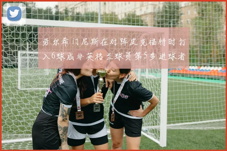 劳尔希门尼斯在对阵皮克福特时打入6球成非英格兰球员第5多进球者