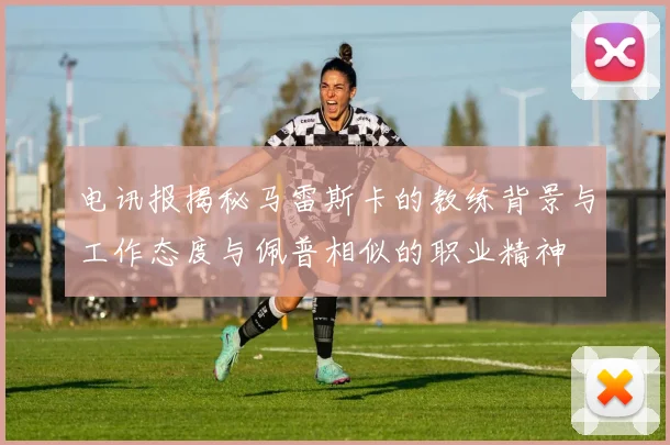 电讯报揭秘马雷斯卡的教练背景与工作态度与佩普相似的职业精神