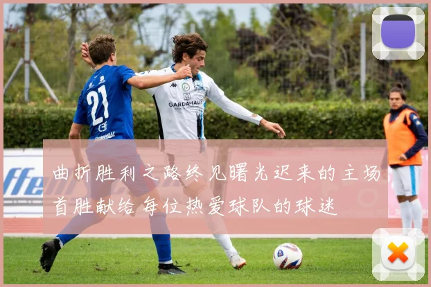曲折胜利之路终见曙光迟来的主场首胜献给每位热爱球队的球迷