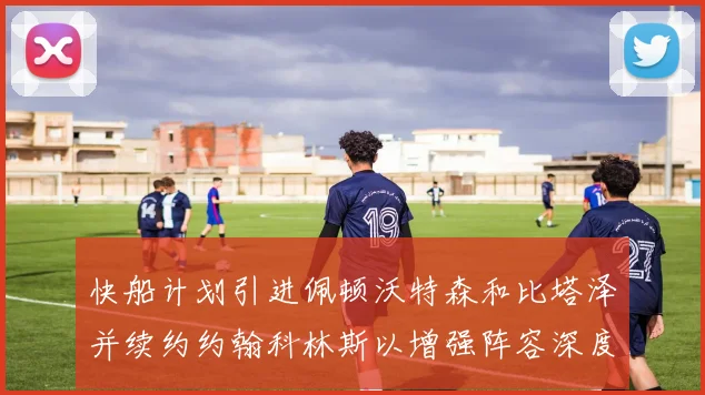 快船计划引进佩顿沃特森和比塔泽并续约约翰科林斯以增强阵容深度