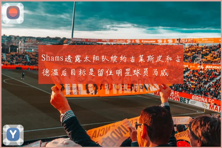 Shams透露太阳队续约吉莱斯皮和古德温后目标是留住明星球员马威