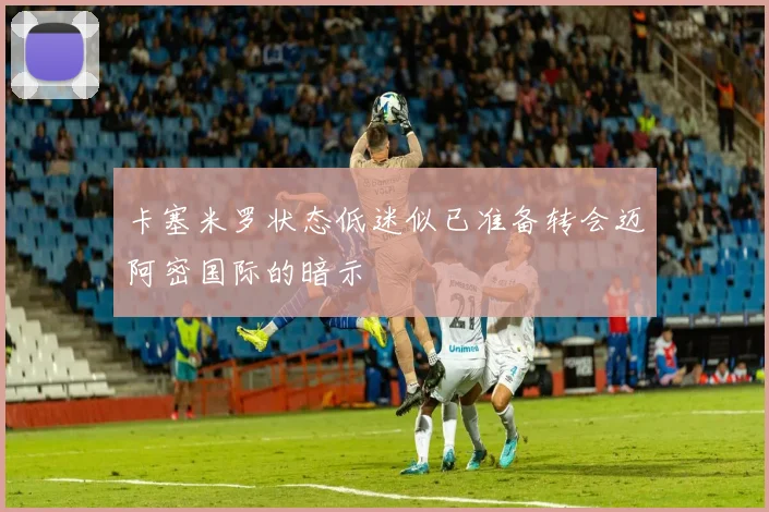 卡塞米罗状态低迷似已准备转会迈阿密国际的暗示