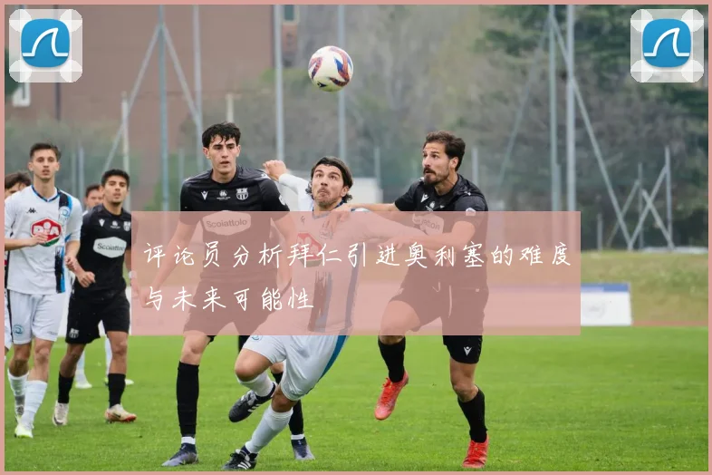 评论员分析拜仁引进奥利塞的难度与未来可能性