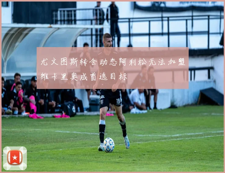 尤文图斯转会动态阿利松无法加盟维卡里奥成首选目标
