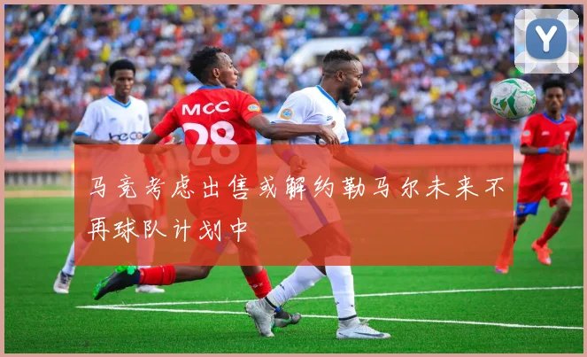 马竞考虑出售或解约勒马尔未来不再球队计划中
