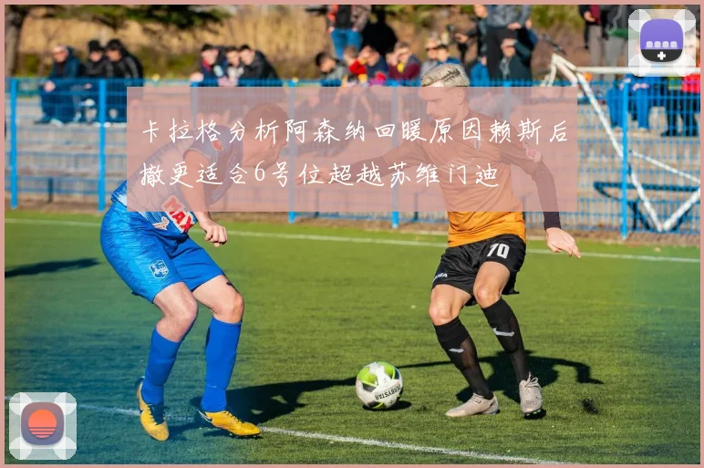 卡拉格分析阿森纳回暖原因赖斯后撤更适合6号位超越苏维门迪