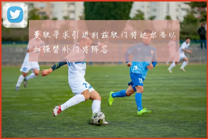 曼联寻求引进利兹联门将达尔洛以加强替补门将阵容