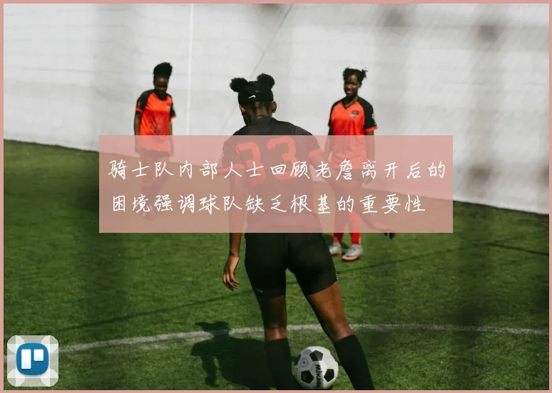 骑士队内部人士回顾老詹离开后的困境强调球队缺乏根基的重要性