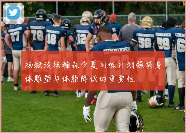 杨毅谈杨瀚森今夏训练计划强调身体雕塑与体脂降低的重要性