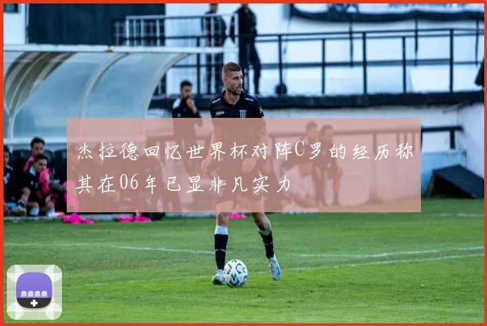 杰拉德回忆世界杯对阵C罗的经历称其在06年已显非凡实力