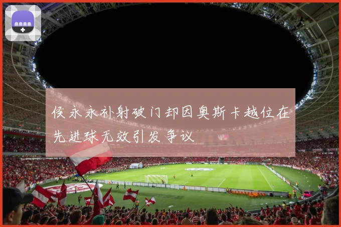 侯永永补射破门却因奥斯卡越位在先进球无效引发争议