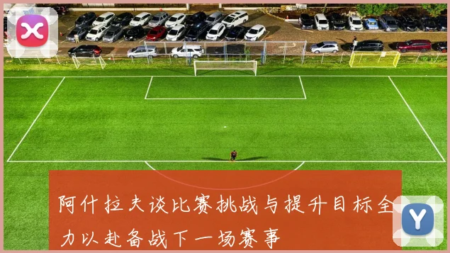 阿什拉夫谈比赛挑战与提升目标全力以赴备战下一场赛事
