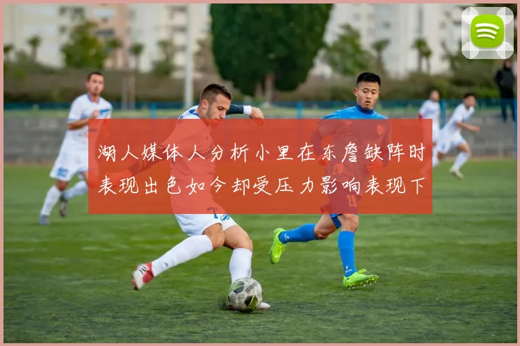 湖人媒体人分析小里在东詹缺阵时表现出色如今却受压力影响表现下滑