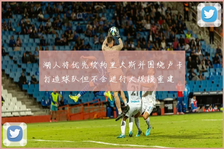 湖人将优先续约里夫斯并围绕卢卡打造球队但不会进行大规模重建
