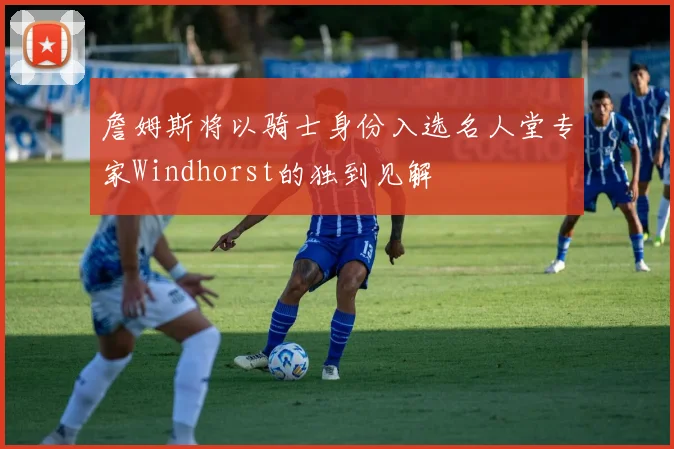 詹姆斯将以骑士身份入选名人堂专家Windhorst的独到见解