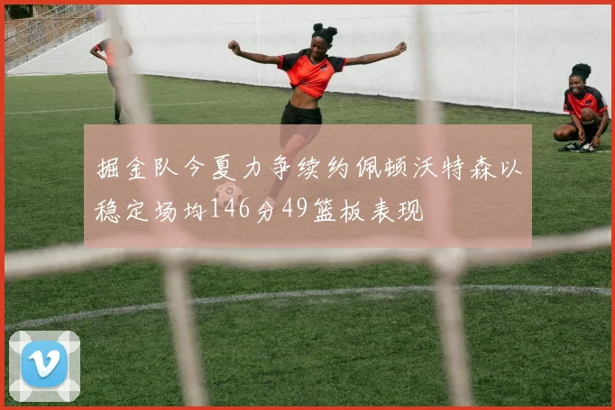 掘金队今夏力争续约佩顿沃特森以稳定场均146分49篮板表现