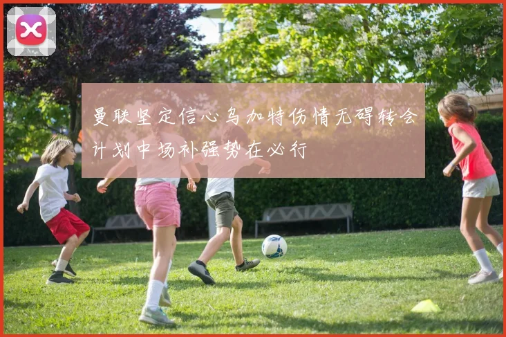 曼联坚定信心乌加特伤情无碍转会计划中场补强势在必行